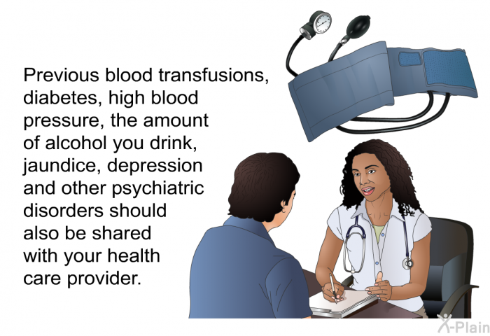 Previous blood transfusions, diabetes, high blood pressure, the amount of alcohol you drink, jaundice, depression and other psychiatric disorders should also be shared with your health care provider.