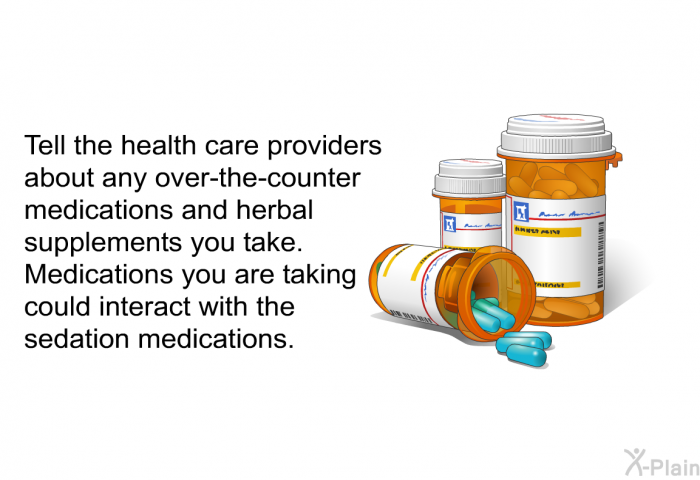 Tell the health care providers about any over-the-counter medications and herbal supplements you take. Medications you are taking could interact with the sedation medications.