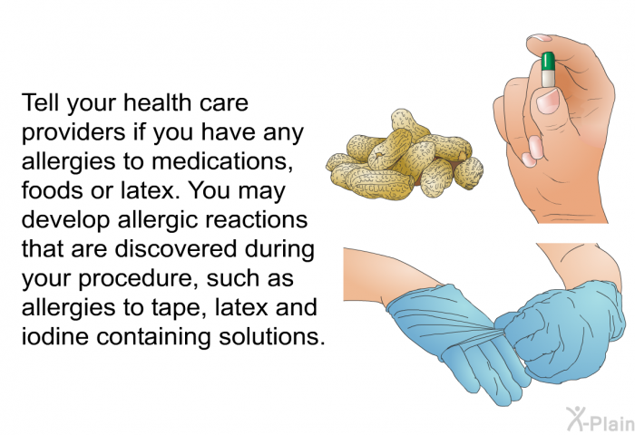 Tell your health care providers if you have any allergies to medications, foods or latex. You may develop allergic reactions that are discovered during your procedure, such as allergies to tape, latex and iodine containing solutions.