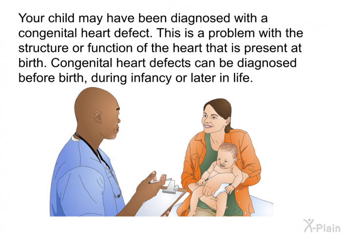 Your child may have been diagnosed with a congenital heart defect. This is a problem with the structure or function of the heart that is present at birth. Congenital heart defects can be diagnosed before birth, during infancy or later in life.