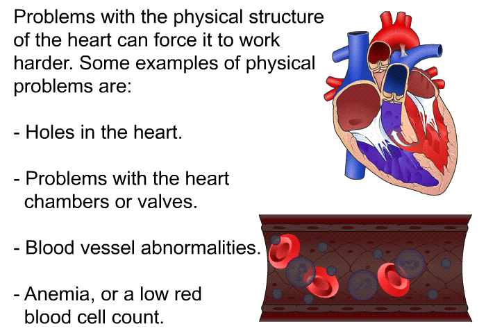 Problems with the physical structure of the heart can force it to work harder. Some examples of physical problems are:  Holes in the heart. Problems with the heart chambers or valves. Blood vessel abnormalities. Anemia, or a low red blood cell count.