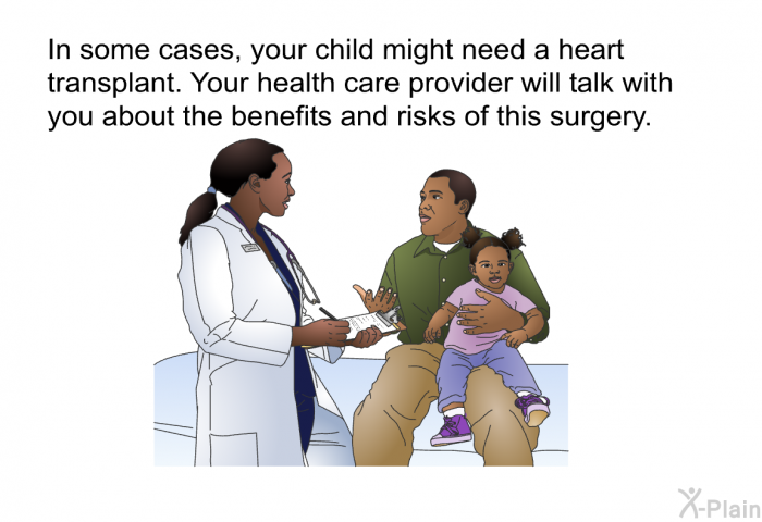 In some cases, your child might need a heart transplant. Your health care provider will talk with you about the benefits and risks of this surgery.