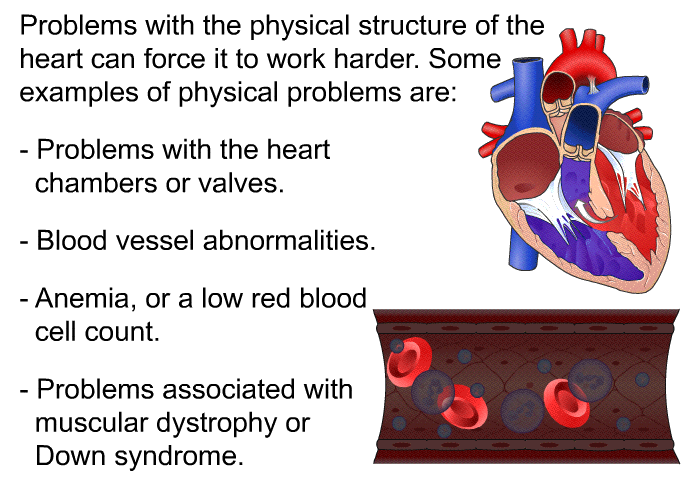 Problems with the physical structure of the heart can force it to work harder. Some examples of physical problems are:  Problems with the heart chambers or valves. Blood vessel abnormalities. Anemia, or a low red blood cell count. Problems associated with muscular dystrophy or Down syndrome.