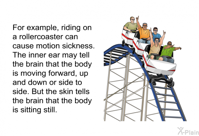 For example, riding on a rollercoaster can cause motion sickness. The inner ear may tell the brain that the body is moving forward, up and down or side to side. But the skin tells the brain that the body is sitting still.
