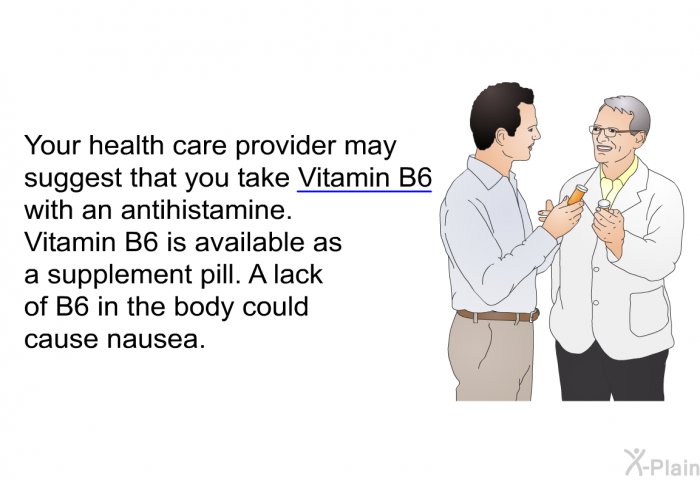 Your health care provider may suggest that you take Vitamin B6 with an antihistamine. Vitamin B6 is available as a supplement pill. A lack of B6 in the body could cause nausea.