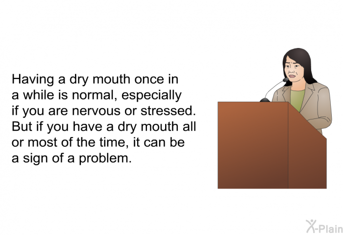 Having a dry mouth once in a while is normal, especially if you are nervous or stressed. But if you have a dry mouth all or most of the time, it can be a sign of a problem.