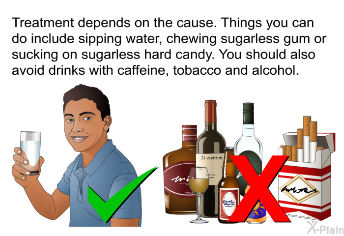 Treatment depends on the cause. Things you can do include sipping water, chewing sugarless gum or sucking on sugarless hard candy. You should also avoid drinks with caffeine, tobacco and alcohol.