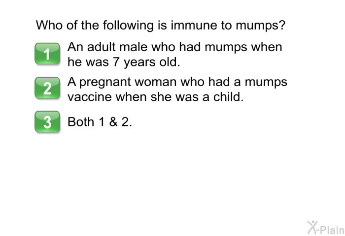 Who of the following is immune to mumps?  An adult male who had mumps when he was 7 years old. A pregnant woman who had a mumps vaccine when she was a child. Both 1 & 2.