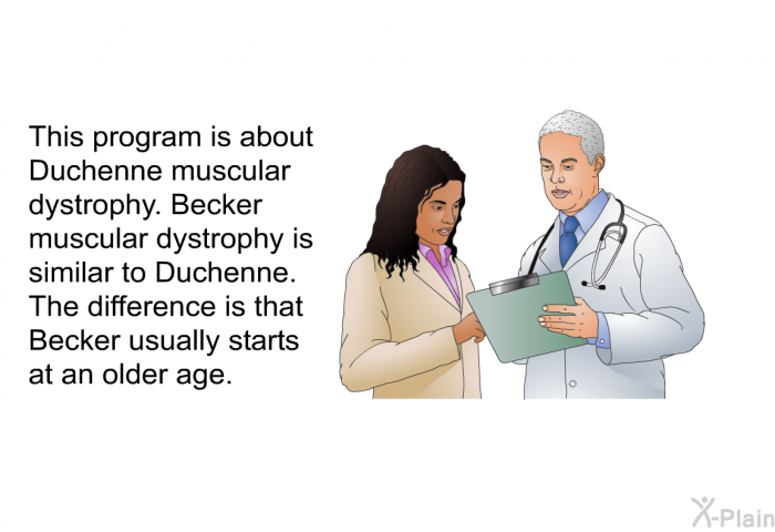 This program is about Duchenne muscular dystrophy. Becker muscular dystrophy is similar to Duchenne. The difference is that Becker usually starts at an older age.
