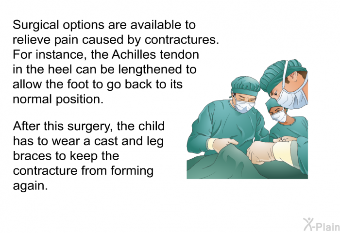 Surgical options are available to relieve pain caused by contractures. For instance, the Achilles tendon in the heel can be lengthened to allow the foot to go back to its normal position. After this surgery, the child has to wear a cast and leg braces to keep the contracture from forming again.
