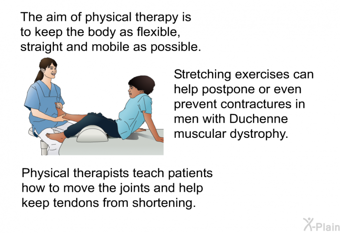 The aim of physical therapy is to keep the body as flexible, straight and mobile as possible. Stretching exercises can help postpone or even prevent contractures in men with Duchenne muscular dystrophy. Physical therapists teach patients how to move the joints and help keep tendons from shortening.