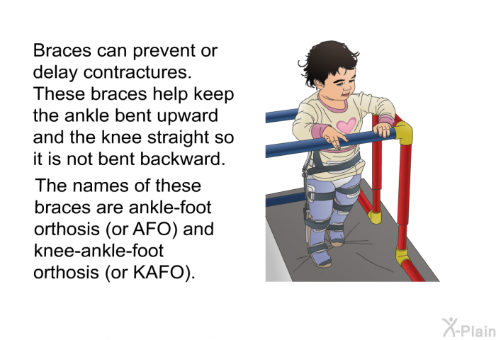 Braces can prevent or delay contractures. These braces help keep the ankle bent upward and the knee straight so it is not bent backward. The names of these braces are ankle-foot orthosis (or AFO) and knee-ankle-foot orthosis (or KAFO).