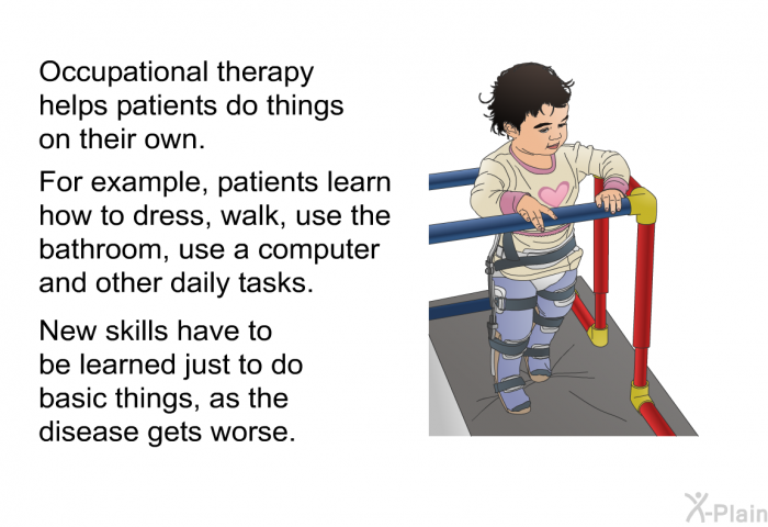 Occupational therapy helps patients do things on their own. For example, patients learn how to dress, walk, use the bathroom, use a computer and other daily tasks. New skills have to be learned just to do basic things, as the disease gets worse.