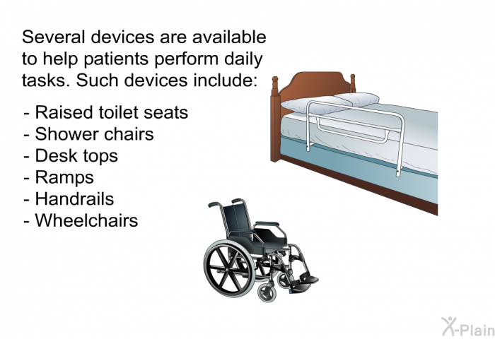 Several devices are available to help patients perform daily tasks. Such devices include:  Raised toilet seats Shower chairs Desk tops Ramps Handrails Wheelchairs