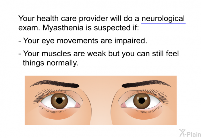Your health care provider will do a neurological exam. Myasthenia is suspected if:  Your eye movements are impaired. Your muscles are weak but you can still feel things normally.