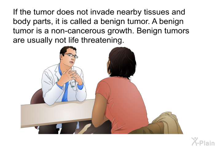 If the tumor does not invade nearby tissues and body parts, it is called a benign tumor. A benign tumor is a non-cancerous growth. Benign tumors are usually not life threatening.