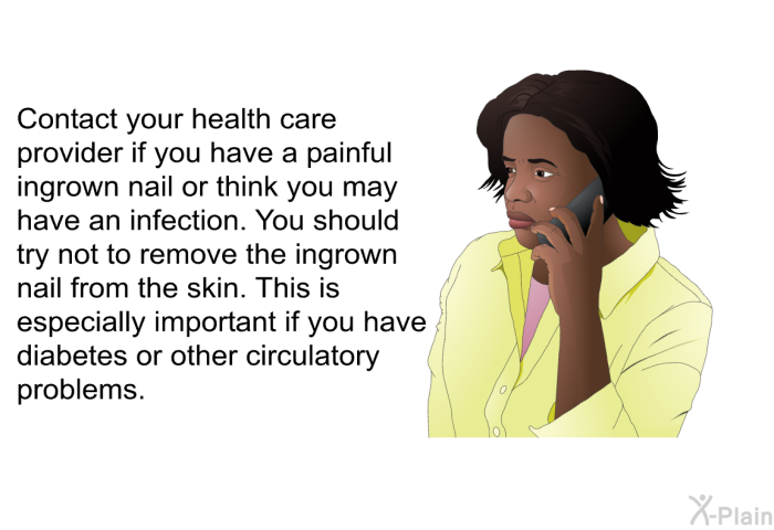 Contact your health care provider if you have a painful ingrown nail or think you may have an infection. You should try not to remove the ingrown nail from the skin. This is especially important if you have diabetes or other circulatory problems.
