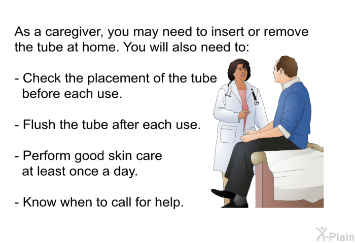 As a caregiver, you may need to insert or remove the tube at home. You will also need to:  Check the placement of the tube before each use. Flush the tube after each use. Perform good skin care at least once a day. Know when to call for help.