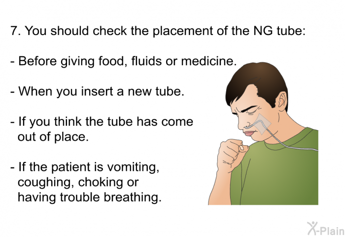 You should check the placement of the NG tube:   Before giving food, fluids or medicine. When you insert a new tube. If you think the tube has come out of place. If the patient is vomiting, coughing, choking or having trouble breathing.