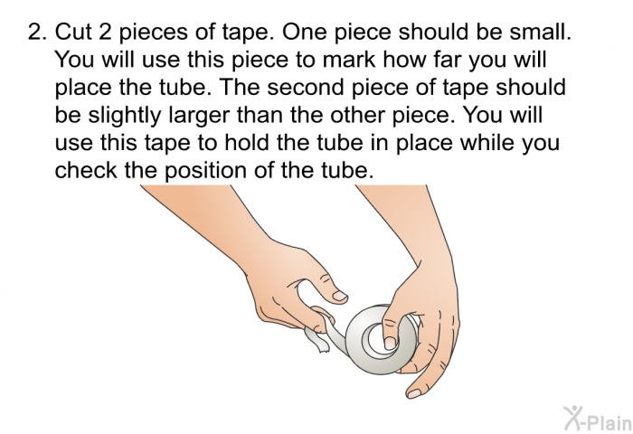 Cut 2 pieces of tape. One piece should be small. You will use this piece to mark how far you will place the tube. The second piece of tape should be slightly larger than the other piece. You will use this tape to hold the tube in place while you check the position of the tube.
