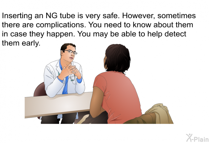 Inserting an NG tube is very safe. However, sometimes there are complications. You need to know about them in case they happen. You may be able to help detect them early.