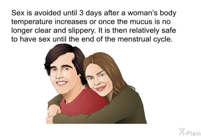 Sex is avoided until 3 days after a woman's body temperature increases or once the mucus is no longer clear and slippery. It is then relatively safe to have sex until the end of the menstrual cycle.