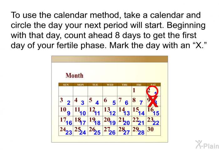 To use the calendar method, take a calendar and circle the day your next period will start. Beginning with that day, count ahead 8 days to get the first day of your fertile phase. Mark the day with an “X.”