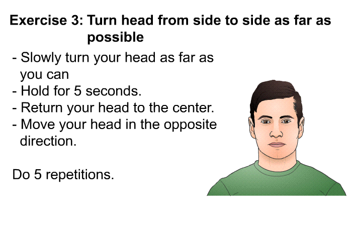 <B>Exercise 3</B> <B>Turn head from side to side as far as possible.</B>  Slowly turn your head as far as you can Hold for 5 seconds. Return your head to the center. Move your head in the opposite direction. Do 5 repetitions.