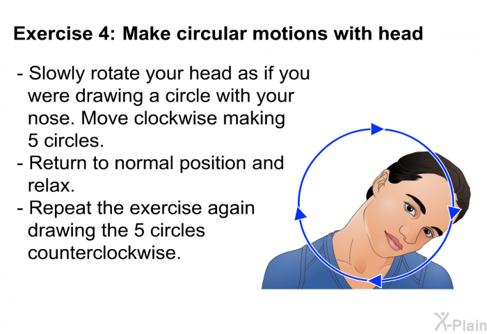 <B>Exercise 4</B> <B>Make circular motions with head. </B>  Slowly rotate your head as if you were drawing a circle with your nose. Move clockwise making 5 circles. Return to normal position and relax. Repeat the exercise again drawing the 5 circles counterclockwise.