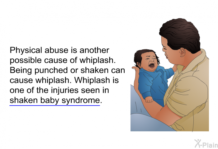 Physical abuse is another possible cause of whiplash. Being punched or shaken can cause whiplash. Whiplash is one of the injuries seen in shaken baby syndrome.