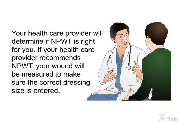 Your health care provider will determine if NPWT is right for you. If your health care provider recommends NPWT, your wound will be measured to make sure the correct dressing size is ordered.