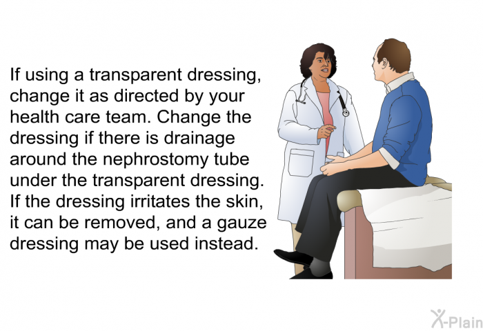 If using a transparent dressing, change it as directed by your health care team. Change the dressing if there is drainage around the nephrostomy tube under the transparent dressing. If the dressing irritates the skin, it can be removed, and a gauze dressing may be used instead.