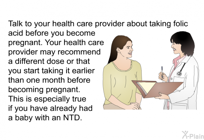 Talk to your health care provider about taking folic acid before you become pregnant. Your health care provider may recommend a different dose or that you start taking it earlier than one month before becoming pregnant. This is especially true if you have already had a baby with an NTD.
