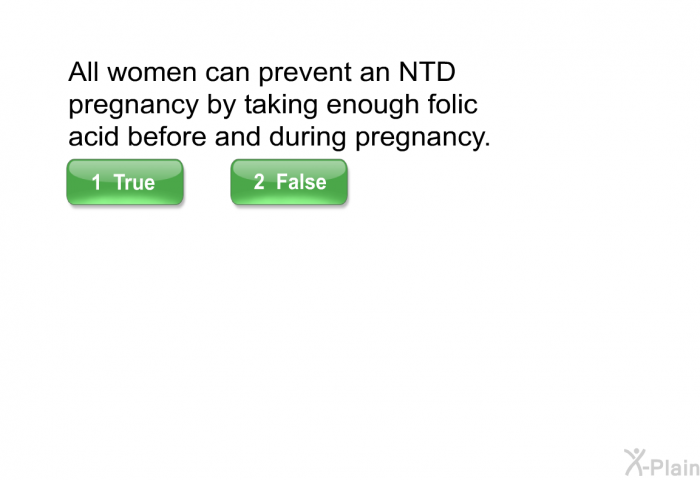 All women can prevent an NTD pregnancy by taking enough folic acid before and during pregnancy. Select True or False.