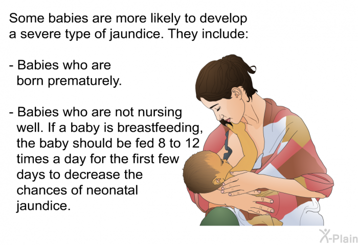 Some babies are more likely to develop a severe type of jaundice. They include:  Babies who are born prematurely. Babies who are not nursing well. If a baby is breastfeeding, the baby should be fed 8 to 12 times a day for the first few days to decrease the chances of neonatal jaundice.