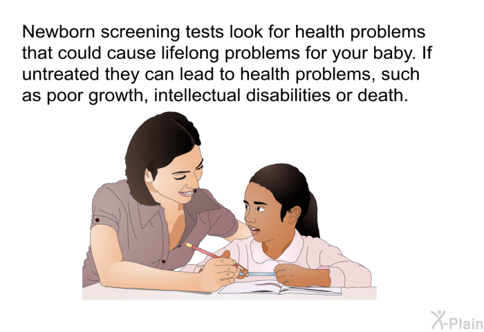 Newborn screening tests look for health problems that could cause lifelong problems for your baby. If untreated they can lead to health problems, such as poor growth, intellectual disabilities or death.