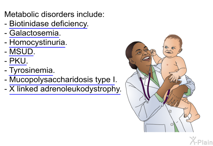 Metabolic disorders include:  Biotinidase deficiency. Galactosemia. Homocystinuria. MSUD. PKU. Tyrosinemia. Mucopolysaccharidosis type I. X linked adrenoleukodystrophy.