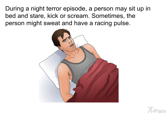During a night terror episode, a person may sit up in bed and stare, kick or scream. Sometimes, the person might sweat and have a racing pulse.