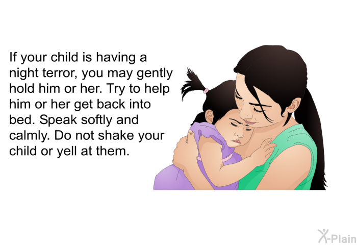 If your child is having a night terror, you may gently hold him or her. Try to help him or her get back into bed. Speak softly and calmly. Do not shake your child or yell at them.
