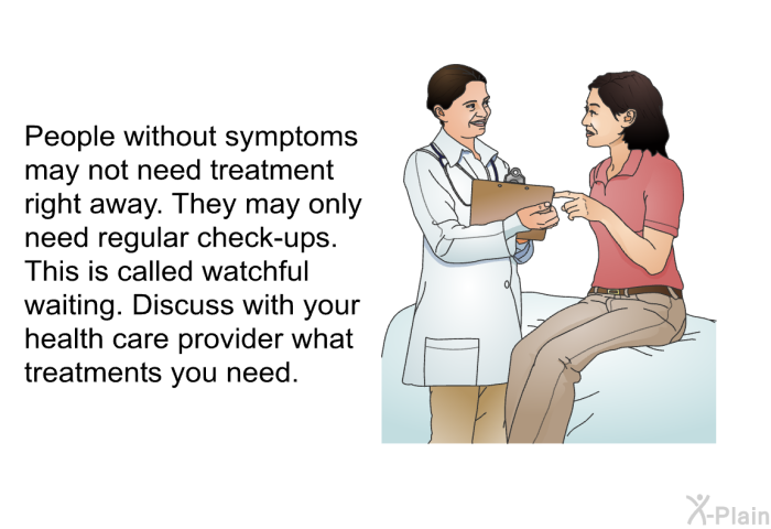 People without symptoms may not need treatment right away. They may only need regular check-ups. This is called watchful waiting. Discuss with your health care provider what treatments you need.