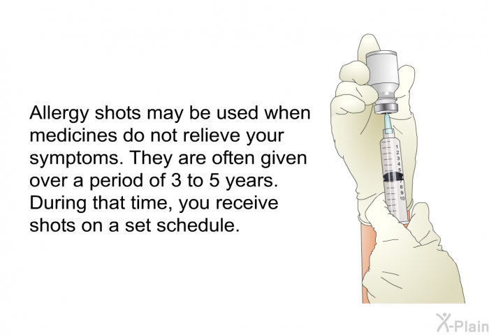 Allergy shots may be used when medicines do not relieve your symptoms. They are often given over a period of 3 to 5 years. During that time, you receive shots on a set schedule.