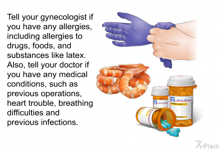 Tell your gynecologist if you have any allergies, including allergies to drugs, foods, and substances like latex. Also, tell your doctor if you have any medical conditions, such as previous operations, heart trouble, breathing difficulties and previous infections.