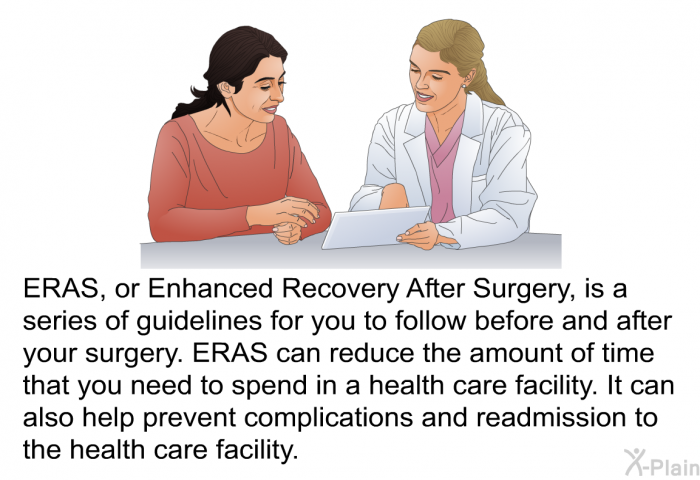 ERAS, or Enhanced Recovery After Surgery, is a series of guidelines for you to follow before and after your surgery. ERAS can reduce the amount of time that you need to spend in a health care facility. It can also help prevent complications and readmission to the health care facility.