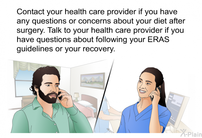Contact your health care provider if you have any questions or concerns about your diet after surgery. Talk to your health care provider if you have questions about following your ERAS guidelines or your recovery.