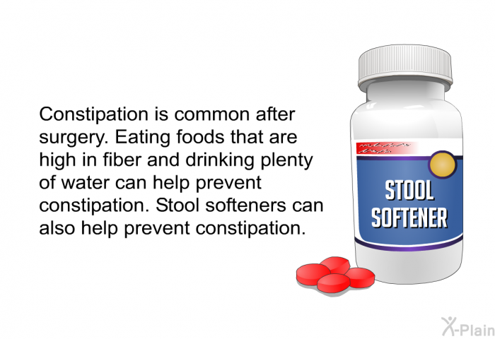 Constipation is common after surgery. Eating foods that are high in fiber and drinking plenty of water can help prevent constipation. Stool softeners can also help prevent constipation.