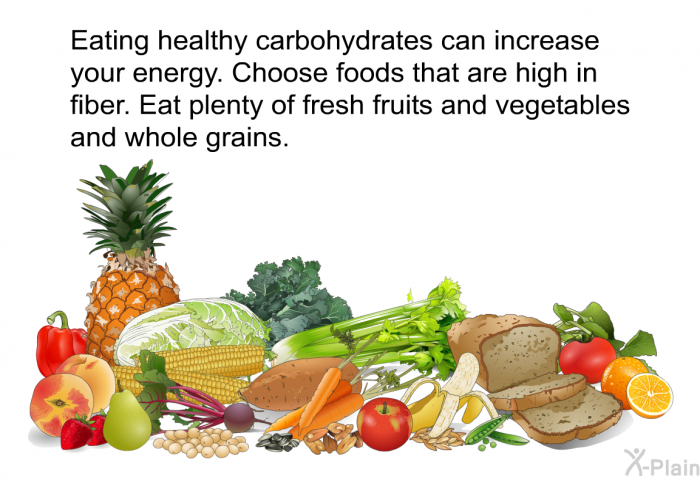 Eating healthy carbohydrates can increase your energy. Choose foods that are high in fiber. Eat plenty of fresh fruits and vegetables and whole grains.
