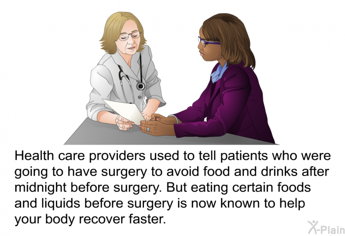Health care providers used to tell patients who were going to have surgery to avoid food and drinks after midnight before surgery. But eating certain foods and liquids before surgery is now known to help your body recover faster.