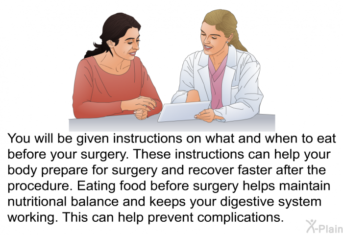 You will be given instructions on what and when to eat before your surgery. These instructions can help your body prepare for surgery and recover faster after the procedure. Eating food before surgery helps maintain nutritional balance and keeps your digestive system working. This can help prevent complications.