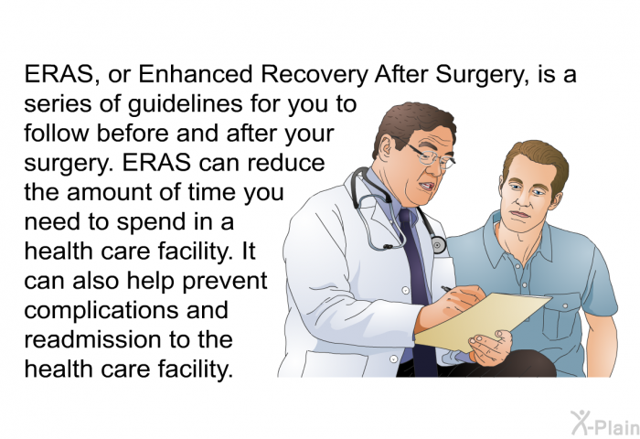 ERAS, or Enhanced Recovery After Surgery, is a series of guidelines for you to follow before and after your surgery. ERAS can reduce the amount of time you need to spend in a health care facility. It can also help prevent complications and readmission to the health care facility.