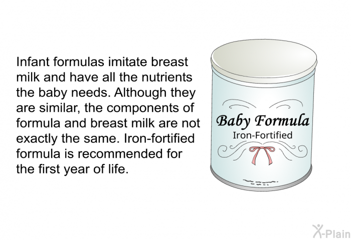 Infant formulas imitate breast milk and have all the nutrients the baby needs. Although they are similar, the components of formula and breast milk are not exactly the same. Iron-fortified formula is recommended for the first year of life.